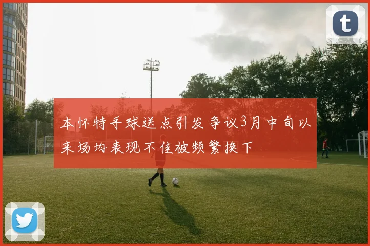 本怀特手球送点引发争议3月中旬以来场均表现不佳被频繁换下
