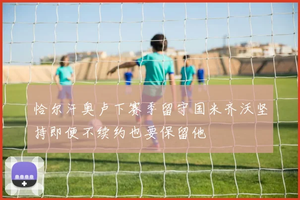 恰尔汗奥卢下赛季留守国米齐沃坚持即便不续约也要保留他
