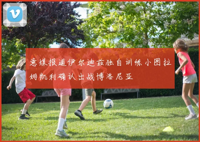 意媒报道伊尔迪兹独自训练小图拉姆凯利确认出战博洛尼亚