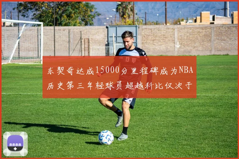 东契奇达成15000分里程碑成为NBA历史第三年轻球员超越科比仅次于詹姆斯和杜兰特