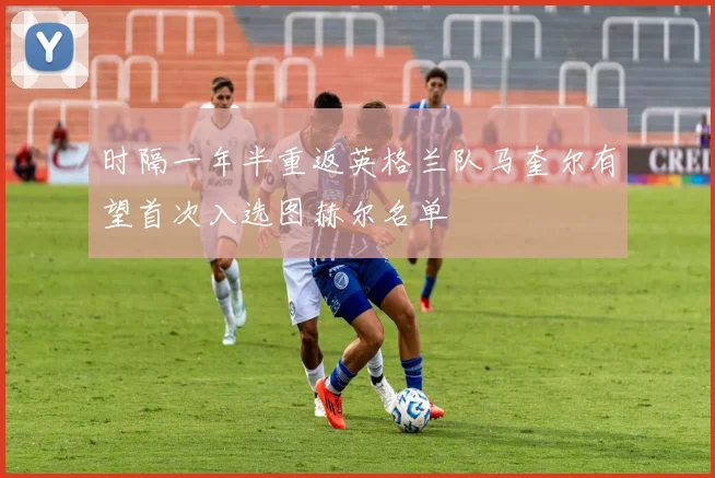 时隔一年半重返英格兰队马奎尔有望首次入选图赫尔名单