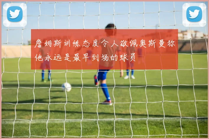 詹姆斯训练态度令人敬佩奥斯曼称他永远是最早到场的球员