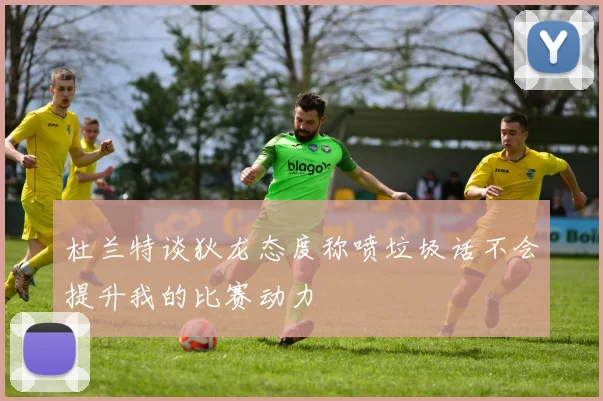 杜兰特谈狄龙态度称喷垃圾话不会提升我的比赛动力
