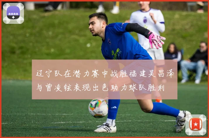 辽宁队在潜力赛中战胜福建吴昌泽与曾凌铉表现出色助力球队胜利