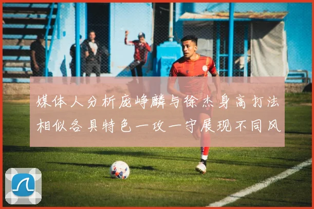媒体人分析庞峥麟与徐杰身高打法相似各具特色一攻一守展现不同风格