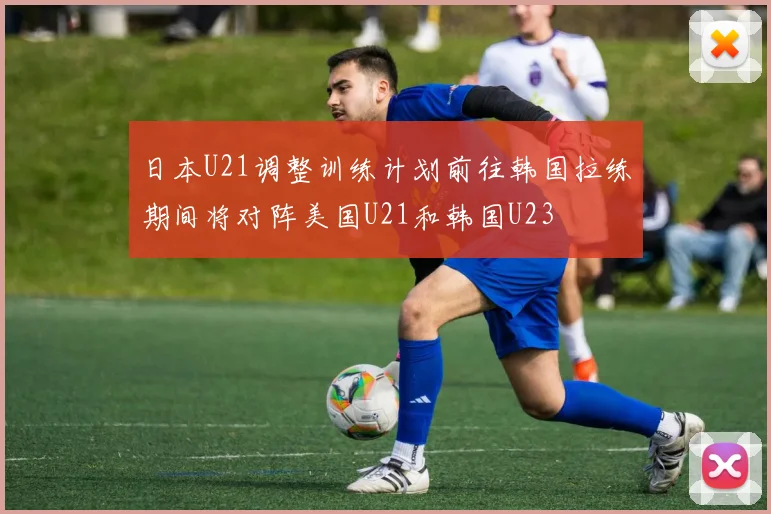 日本U21调整训练计划前往韩国拉练期间将对阵美国U21和韩国U23