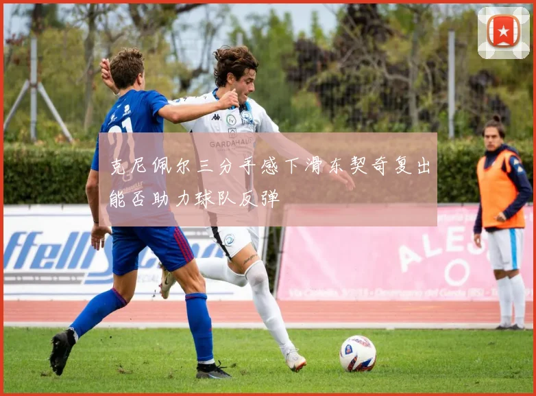 克尼佩尔三分手感下滑东契奇复出能否助力球队反弹
