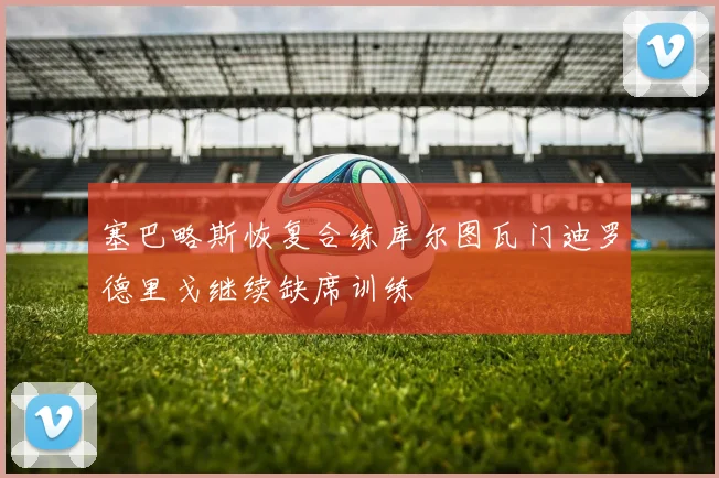 塞巴略斯恢复合练库尔图瓦门迪罗德里戈继续缺席训练
