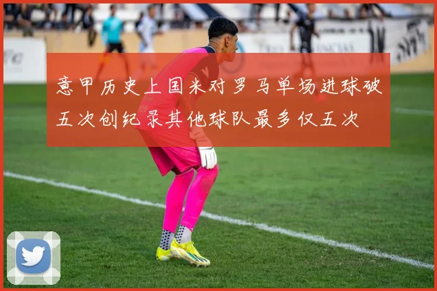 意甲历史上国米对罗马单场进球破五次创纪录其他球队最多仅五次