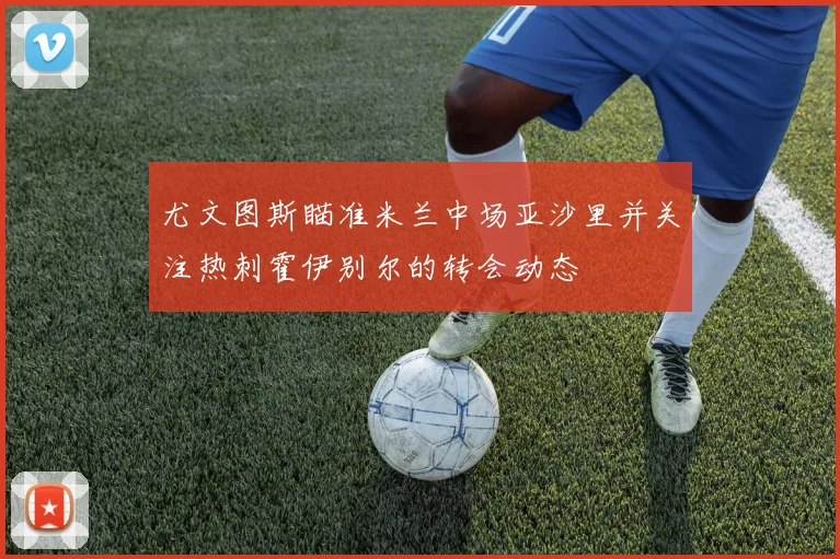尤文图斯瞄准米兰中场亚沙里并关注热刺霍伊别尔的转会动态