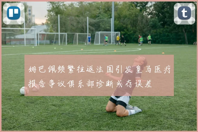 姆巴佩频繁往返法国引发皇马医疗报告争议俱乐部诊断或存误差